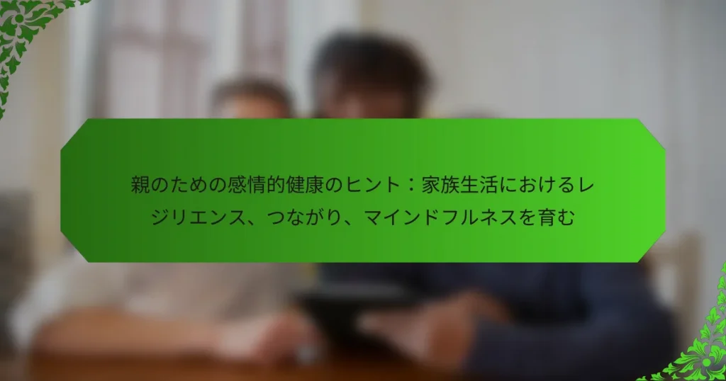 親のための感情的健康のヒント：家族生活におけるレジリエンス、つながり、マインドフルネスを育む