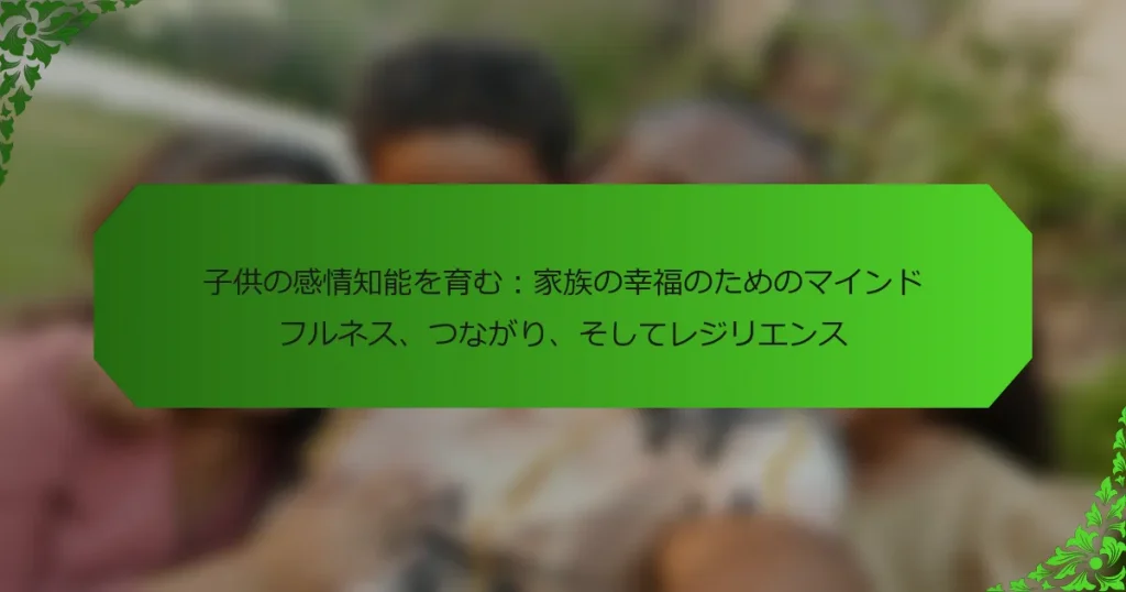 子供の感情知能を育む：家族の幸福のためのマインドフルネス、つながり、そしてレジリエンス