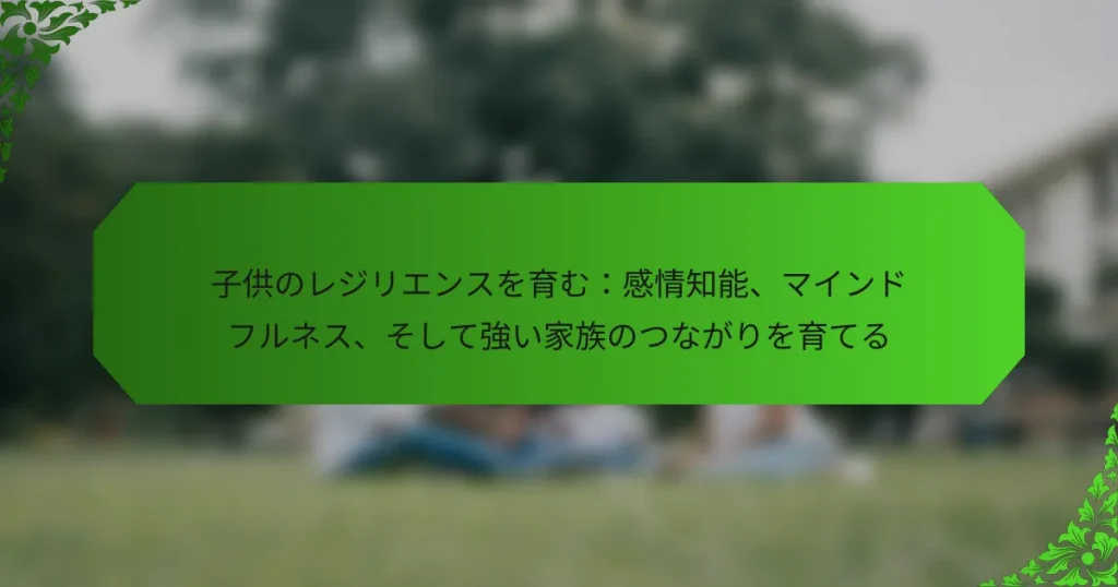 子供のレジリエンスを育む：感情知能、マインドフルネス、そして強い家族のつながりを育てる