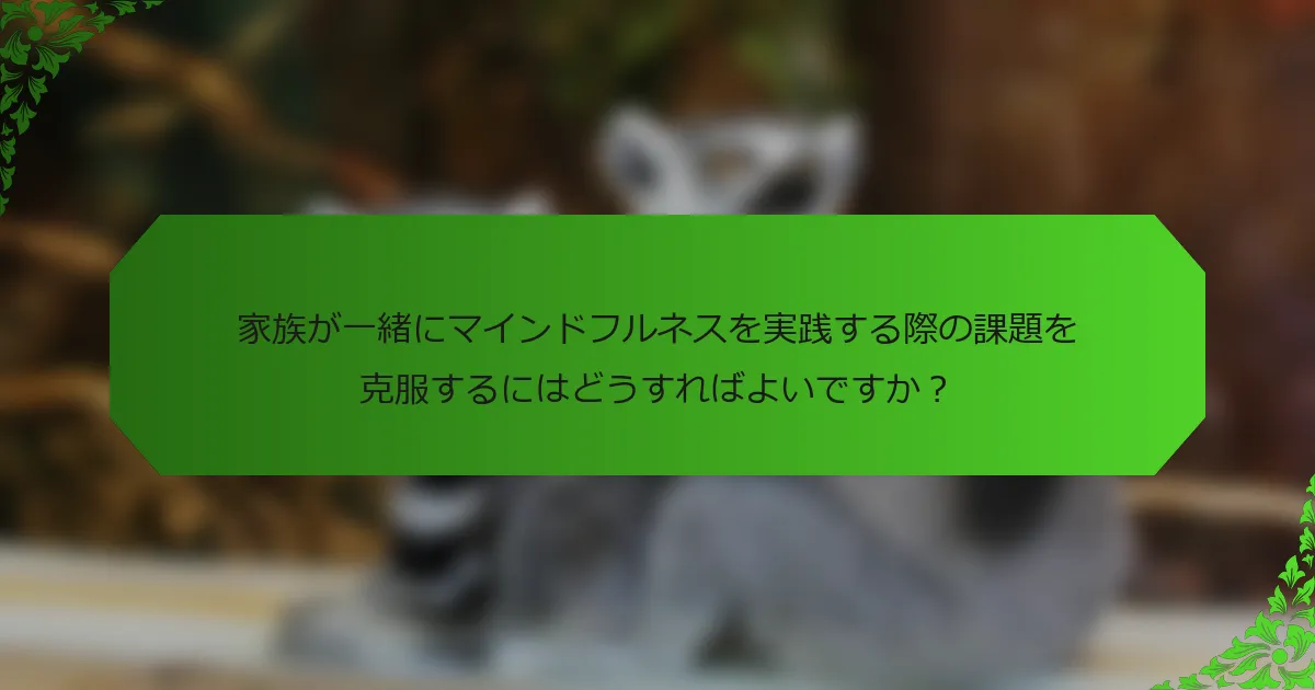 家族が一緒にマインドフルネスを実践する際の課題を克服するにはどうすればよいですか?