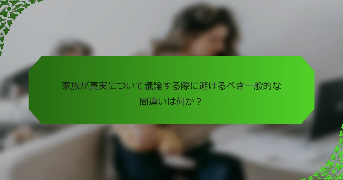 家族が真実について議論する際に避けるべき一般的な間違いは何か？