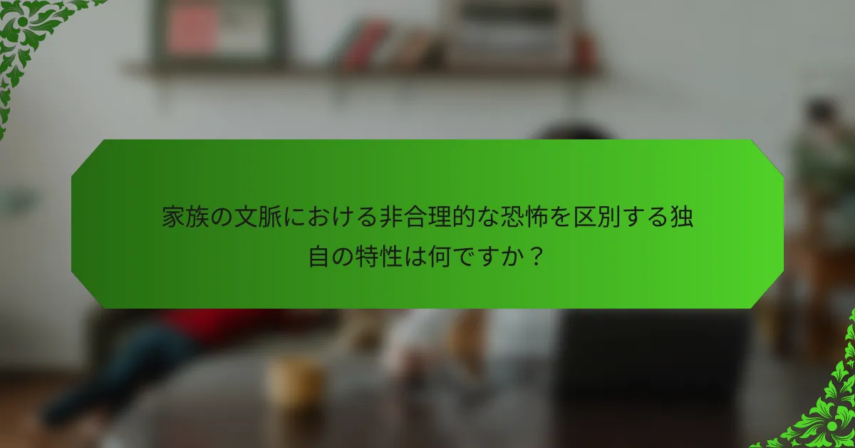家族の文脈における非合理的な恐怖を区別する独自の特性は何ですか?