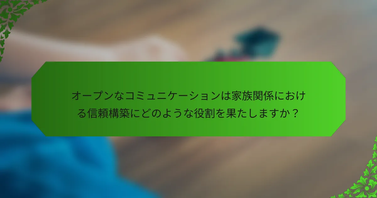 オープンなコミュニケーションは家族関係における信頼構築にどのような役割を果たしますか?
