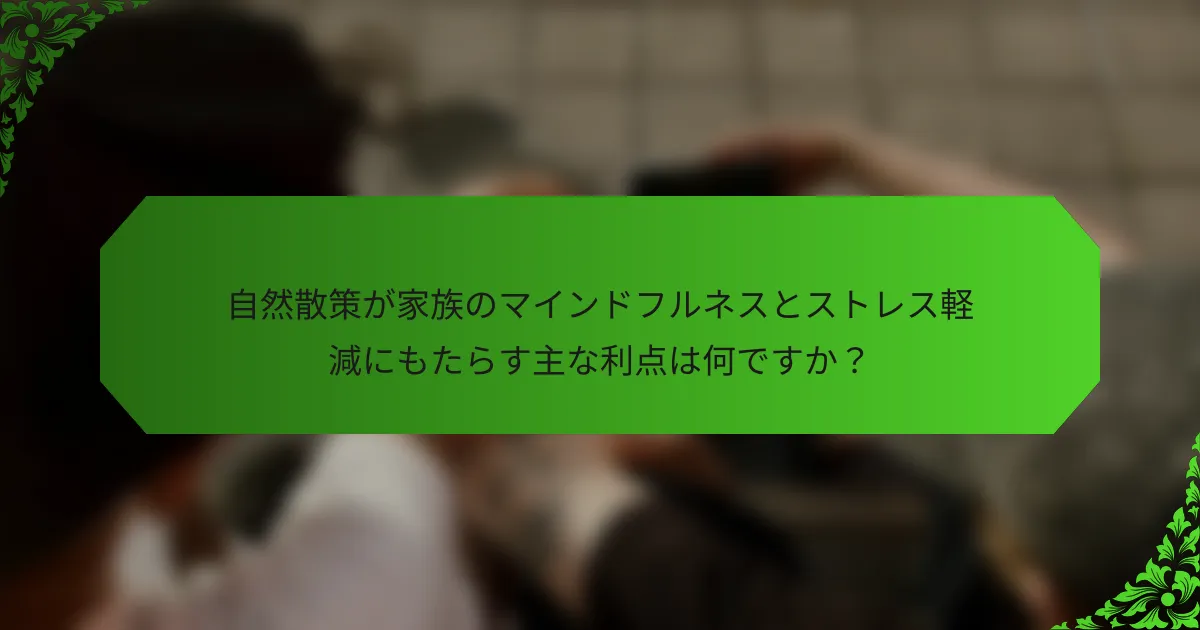 自然散策が家族のマインドフルネスとストレス軽減にもたらす主な利点は何ですか?